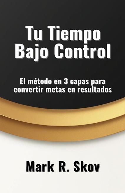 Tu Tiempo Bajo Control. El método en 3 capas para convertir metas en resultados