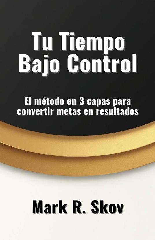 Tu Tiempo Bajo Control. El método en 3 capas para convertir metas en resultados