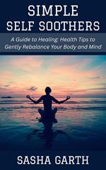 Simple Self Soothers: A Guide to Healing Health Tips to Gently Rebalance Your Body and Mind