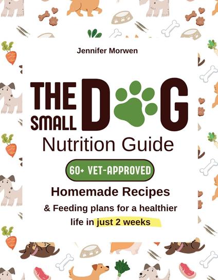 The Small Dog Nutrition Guide: 60+ Vet-Approved Homemade Recipes & Feeding Plans for a Healthier Life in Just 2 Weeks