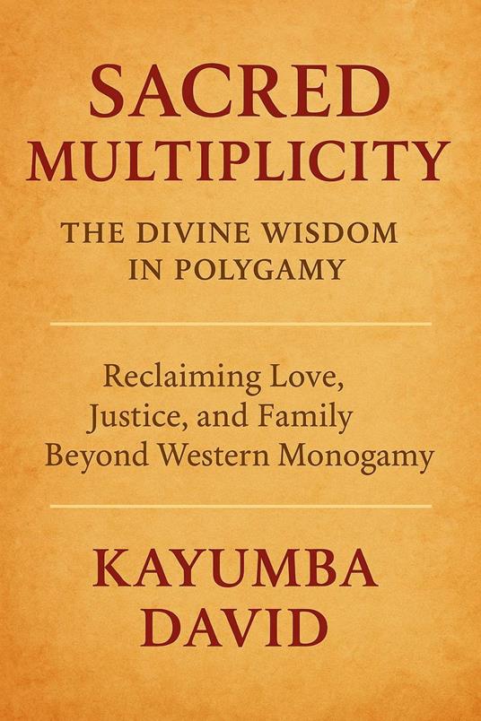 Sacred Multiplicity: The Divine Wisdom in Polygamy Reclaiming Love, Justice, and Family Beyond Western Monogamy