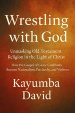 Wrestling with God Unmasking Old Testament Religion in the Light of Christ How the Gospel of Grace Confronts Ancient Nationalism, Patriarchy, and Violence