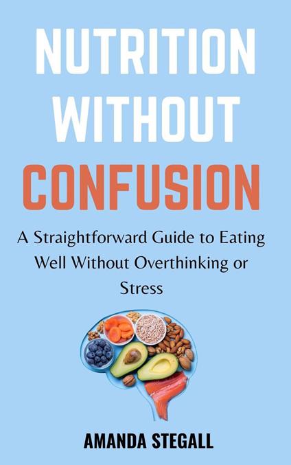 Nutrition Without Confusion: A Straightforward Guide to Eating Well without Overthinking or Stress