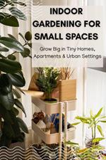 Indoor Gardening for Small Spaces: Grow Big in Tiny Homes, Apartments & Urban Settings