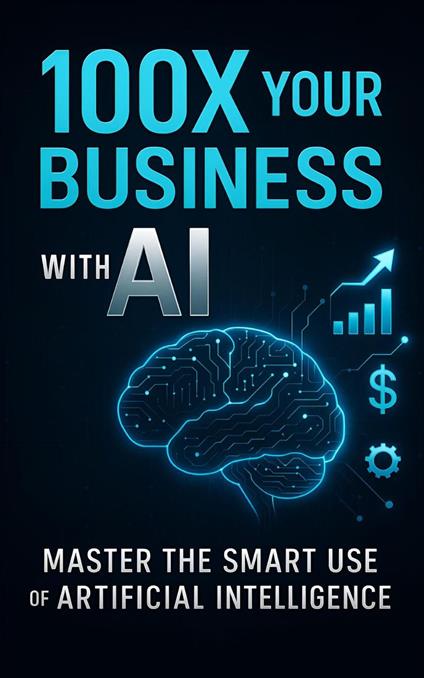 100X Your Business with AI: Master the Smart Use of Artificial Intelligence