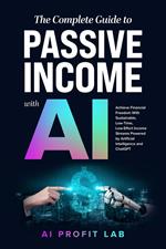 The Complete Guide to Passive Income with AI: Achieve Financial Freedom With Sustainable, Low-Time, Low-Effort Income Streams Powered by Artificial Intelligence and ChatGPT