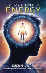 Everything Is Energy: Unlocking the Hidden Power of Your Mind