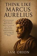 Think Like Marcus Aurelius: A Transformational Biography and Modern Memoir in 21 Life Lessons on Stoic Mindset, Mental Clarity, Emotional Mastery, and Leading with Courage in Today’s World