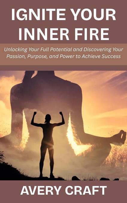 Ignite Your Inner Fire: Unlocking Your Full Potential and Discovering Your Passion, Purpose, and Power to Achieve Success