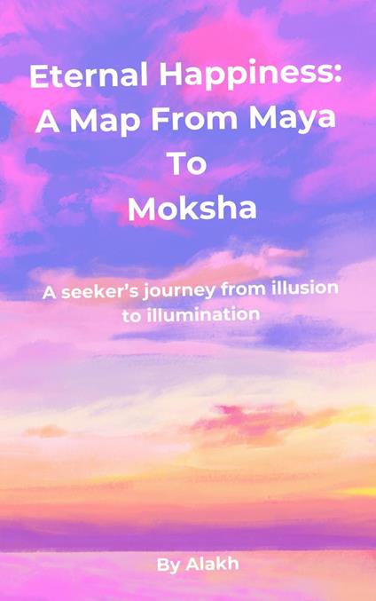 Eternal Happiness: A Map from Maya to Moksha