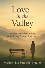 Love in The Valley: A Christian Guide to Walking With A Spouse Through Addiction