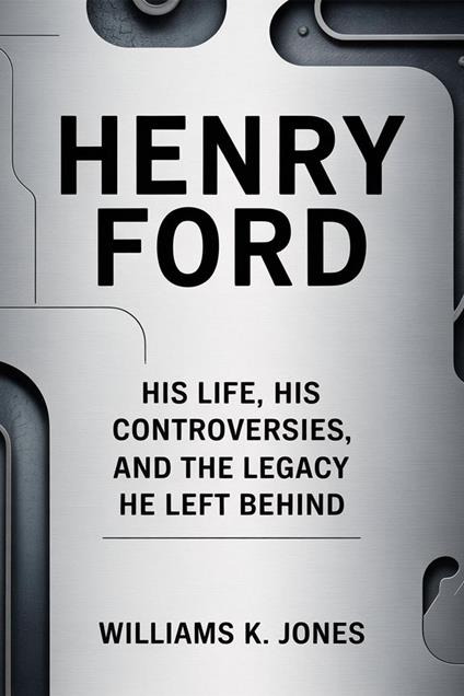 Henry Ford: His Life, His Controversies, and the Legacy He Left Behind