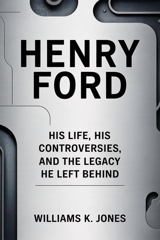 Henry Ford: His Life, His Controversies, and the Legacy He Left Behind