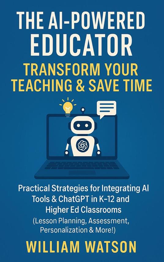 The AI-Powered Educator Transform Your Teaching & Save Time Practical Strategies for Integrating AI Tools & ChatGPT in K-12 and Higher Ed Classrooms
