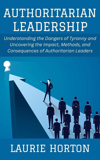 Authoritarian Leadership: Understanding the Dangers of Tyranny and Uncovering the Impact, Methods, and Consequences of Authoritarian Leaders