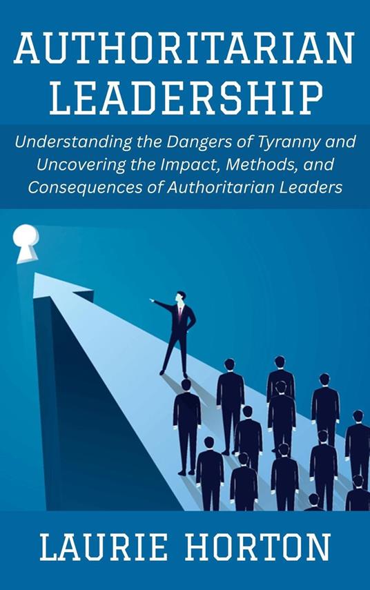 Authoritarian Leadership: Understanding the Dangers of Tyranny and Uncovering the Impact, Methods, and Consequences of Authoritarian Leaders