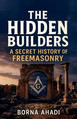 The Hidden Builders: The Secret History of Freemasonry - Borna Ahadi - cover