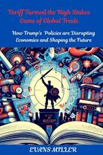 Tariff Turmoil the High Stakes Game of Global Trade : How Trump's  Policies are Disrupting Economies and Shaping the Future