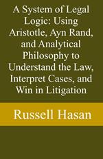 A System of Legal Logic: Using Aristotle, Ayn Rand, and Analytical Philosophy to Understand the Law, Interpret Cases, and Win in Litigation