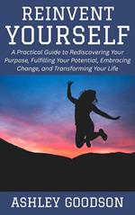 Reinvent Yourself: A Practical Guide to Rediscovering Your Purpose, Fulfilling Your Potential, Embracing Change, and Transforming Your Life