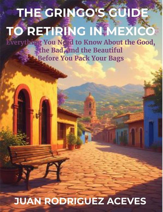 The Gringo's Guide to Retiring in Mexico: Everything You Need to Know About the Good, the Bad, and the Beautiful Before You Pack Your Bags