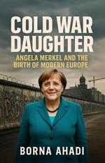 Cold War Daughter: Angela Merkel and the Birth of Modern Europe
