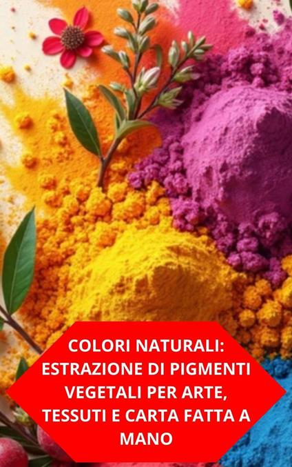 Colori Naturali: Estrazione Di Pigmenti Vegetali Per Arte, Tessuti E Carta Fatta A Mano - DUKE SOUZA - ebook