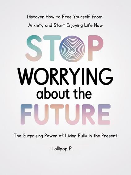 STOP WORRYING ABOUT THE FUTURE: The Surprising Power of Living Fully in the Present