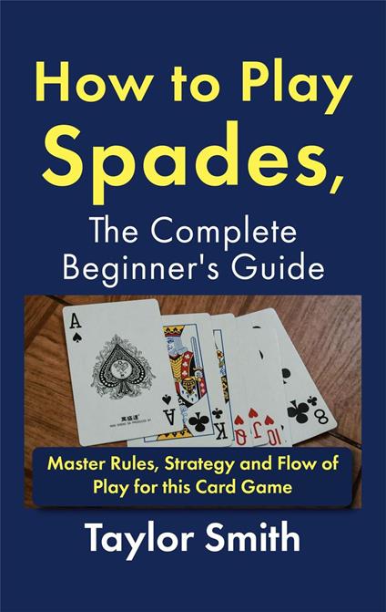 How to Play Spades, the Complete Beginner's Guide: Master Rules, Strategy and Flow of Play for the Card Game Spades