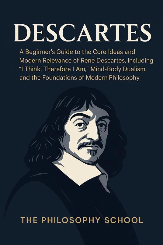 Descartes: A Beginner's Guide to the Core Ideas and Modern Relevance of René Descartes, Including "I Think, Therefore I Am," Mind-Body Dualism, and the Foundations of Modern Philosophy