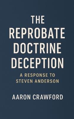 The Reprobate Doctrine Deception: A Response to Steven Anderson - Aaron Crawford - cover