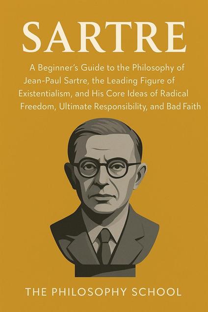 Sartre: A Beginner's Guide to the Philosophy of Jean-Paul Sartre, the Leading Figure of Existentialism, and His Core Ideas of Radical Freedom, Ultimate Responsibility, and Bad Faith