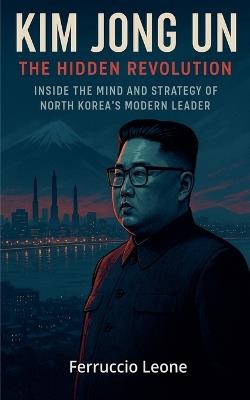 Kim Jong Un: The Hidden Revolution. Inside the Mind and Strategy of North Korea's Modern Leader - Ferruccio Leone - cover