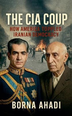 The CIA Coup: How America Toppled Iranian Democracy - Borna Ahadi - cover