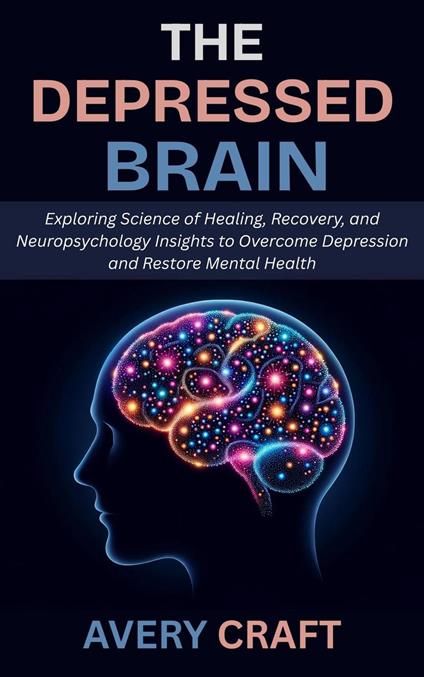The Depressed Brain: Exploring Science of Healing, Recovery, and Neuropsychology Insights to Overcome Depression and Restore Mental Health