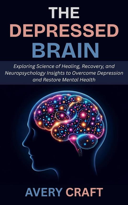 The Depressed Brain: Exploring Science of Healing, Recovery, and Neuropsychology Insights to Overcome Depression and Restore Mental Health
