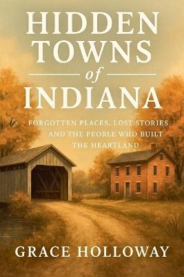 Hidden Towns of Indiana: Forgotten Places, Lost Stories, and the People Who Built the Heartland - Grace Holloway - cover