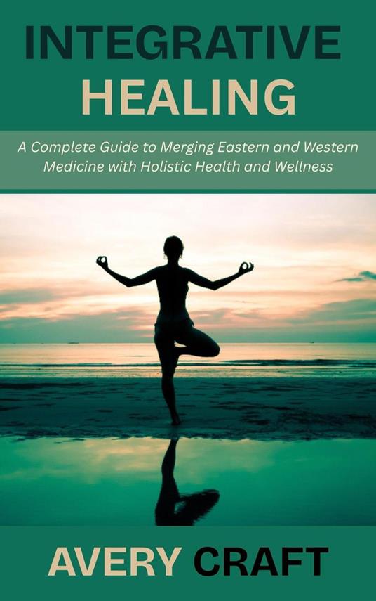 Integrative Healing: A Complete Guide to Merging Eastern and Western Medicine with Holistic Health and Wellness