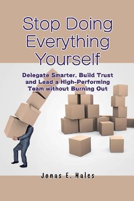 Stop Doing Everything Yourself: Delegate Smarter, Build Trust and Lead a High-Performing Team without Burning Out - Jonas E Hales - cover