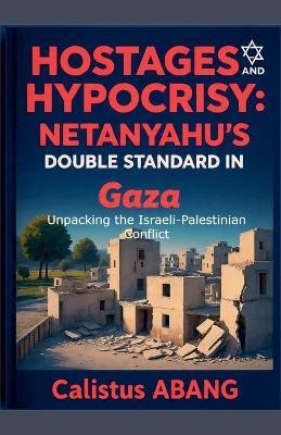 Hostages and Hypocrisy: NETANYAHU'S DOUBLE STANDARD IN GAZA. Unpacking the Israeli-Palestinian Conflict - Abang Calistus Mvo - cover