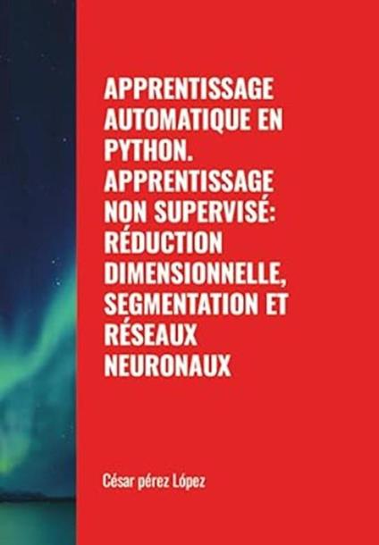 Apprentissage Automatique en Python. Apprentissage non Supervisé: Réduction Dimensionnelle, Segmentation et Réseaux Neuronaux