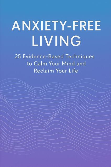 Anxiety-Free Living: 25 Evidence-Based Techniques to Calm Your Mind and Reclaim Your Life