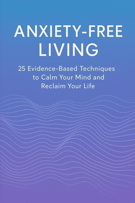 Anxiety-Free Living: 25 Evidence-Based Techniques to Calm Your Mind and Reclaim Your Life