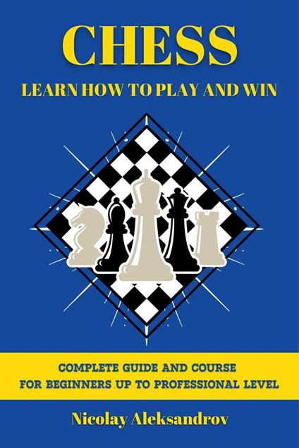 Chess: Learn How to Play and Win: Guide and Complete Course for Beginners up to Professional Level