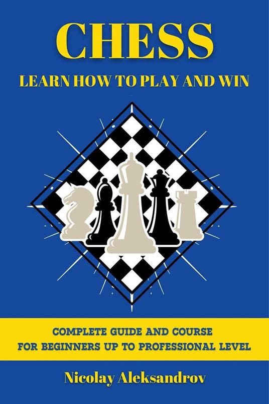 Chess: Learn How to Play and Win: Guide and Complete Course for Beginners up to Professional Level