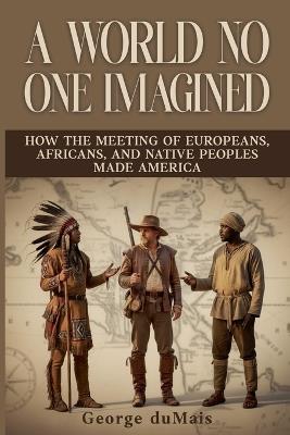 A World No One Imagined: How the Meeting of Europeans, Africans, and Native Peoples Made America - Deborah L Du Mais - cover