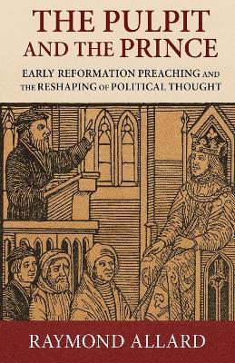 The Pulpit and the Prince: Early Reformation Preaching and the Reshaping of Political Thought - Raymond Allard - cover