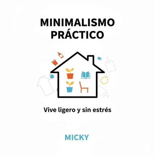 Minimalismo práctico: Cómo simplificar tu vida, reducir el estrés y encontrar libertad viviendo con menos