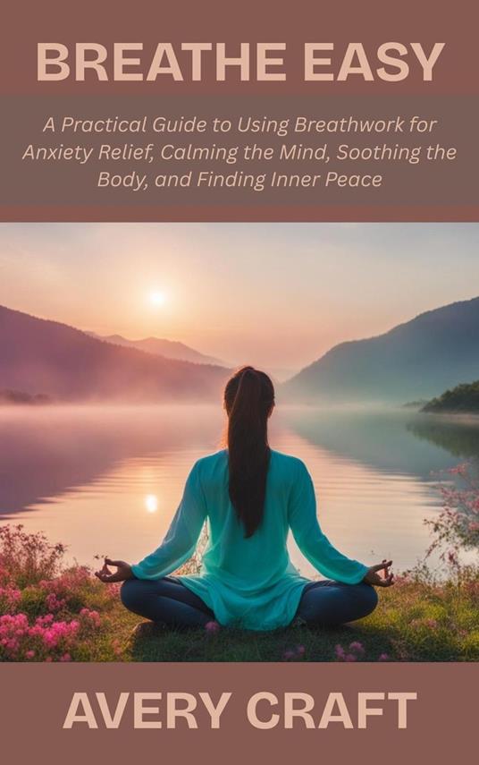 Breathe Easy: A Practical Guide to Using Breathwork for Anxiety Relief, Calming the Mind, Soothing the Body, and Finding Inner Peace