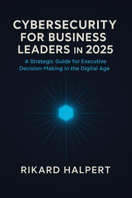 Cybersecurity for Business Leaders in 2025 : A Strategic Guide for Executive Decision-Making in the Digital Age